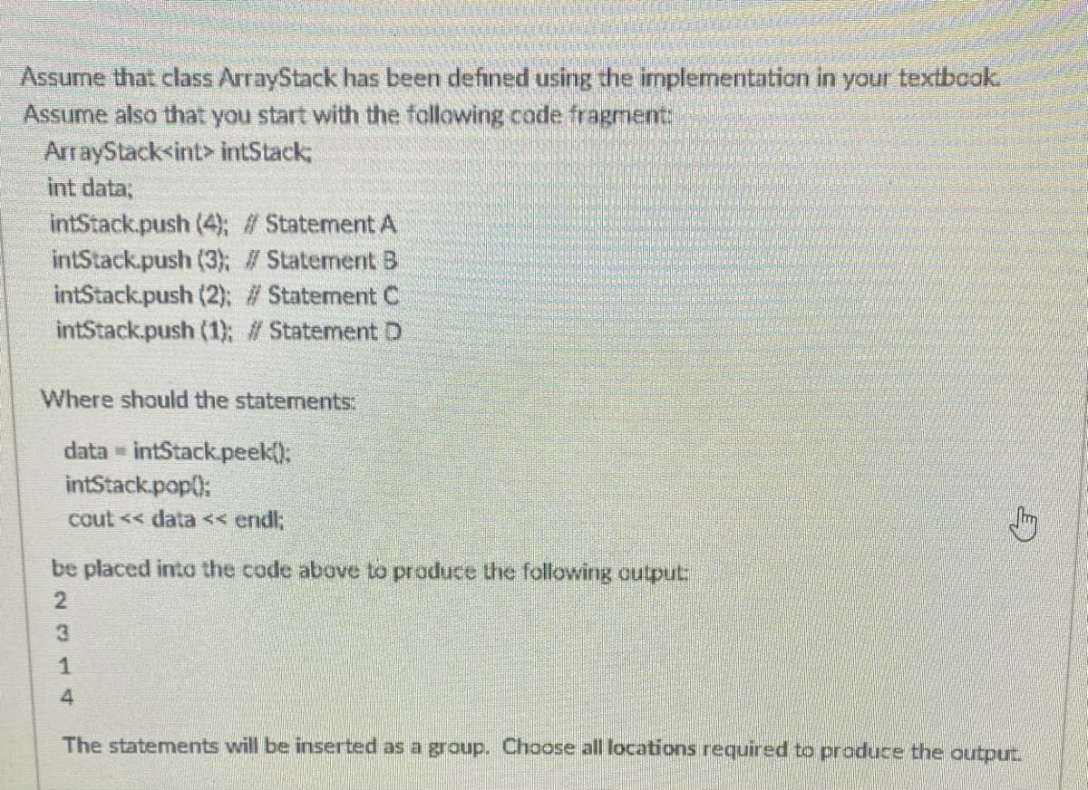 Assume that class ArrayStack has been defined using the implementation in your textbook.
Assume also that you start with the following code fragment:
ArrayStack<int> intStack;
int data;
intStack.push (4); #Statement A
intStack.push (3); # Statement B
intStack.push (2); # Statement C
intStack.push (1); #Statement D
Where should the statements:
data intStack.peek):
intStack.pop():
cout << data << endl;
be placed into the code above to produce the following output:
4
The statements will be inserted as a group. Choose all locations required to produce the output.
