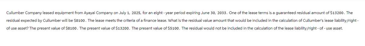 Cullumber Company leased equipment from Ayayai Company on July 1, 2025, for an eight-year period expiring June 30, 2033. One of the lease terms is a guaranteed residual amount of $13200. The
residual expected by Cullumber will be $8100. The lease meets the criteria of a finance lease. What is the residual value amount that would be included in the calculation of Cullumber's lease liability/right-
of use asset? The present value of $8100. The present value of $13200. The present value of $5100. The residual would not be included in the calculation of the lease liability/right-of-use asset.