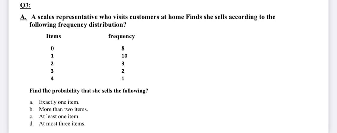 Q3:
A. A scales representative who visits customers at home Finds she sells according to the
following frequency distribution?
Items
frequency
1
10
3
2
4
Find the probability that she sells the following?
a. Exactly one item.
b. More than two items.
At least one item.
с.
d. At most three items.
