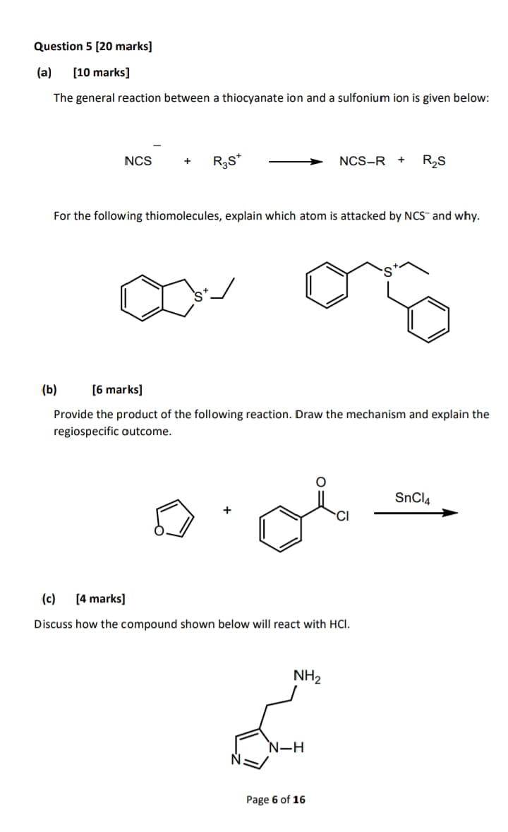 Question 5 [20 marks]
(a) [10 marks]
The general reaction between a thiocyanate ion and a sulfonium ion is given below:
NCS
R₁S*
NCS-R + R₂S
For the following thiomolecules, explain which atom is attacked by NCS- and why.
(b)
[6 marks]
S
Provide the product of the following reaction. Draw the mechanism and explain the
regiospecific outcome.
SnCl4
CI
(c) [4 marks]
Discuss how the compound shown below will react with HCI.
NH2
N-H
Page 6 of 16