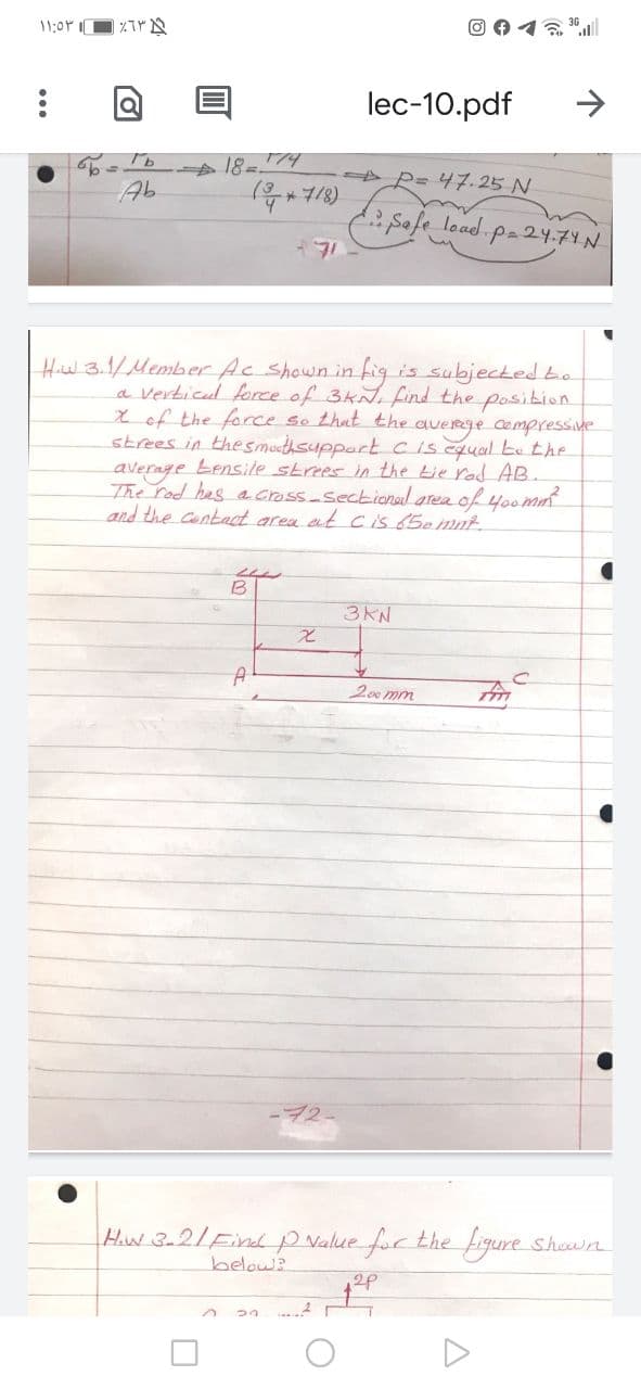 @0イるll
11:0P I
lec-10.pdf
A P= 47.25 N
(8た*4
Safe load pa24.7YN
Ab
Hiw.3.1/Member Ac Shown in fig is subjected bo
a verticul force of 3kN, find the position
Xof the force so thut the
strees in thesmothsupportciscqual be the
average Lensile strees n the tie rad AB
The rod hesacross-Sectioned area of40omm
and the contect area at cis 65emnt
averge compressive
B
3KN
200 mm
Hw 3-2/Findp Nalue for the fiqure shown
below?
2P
