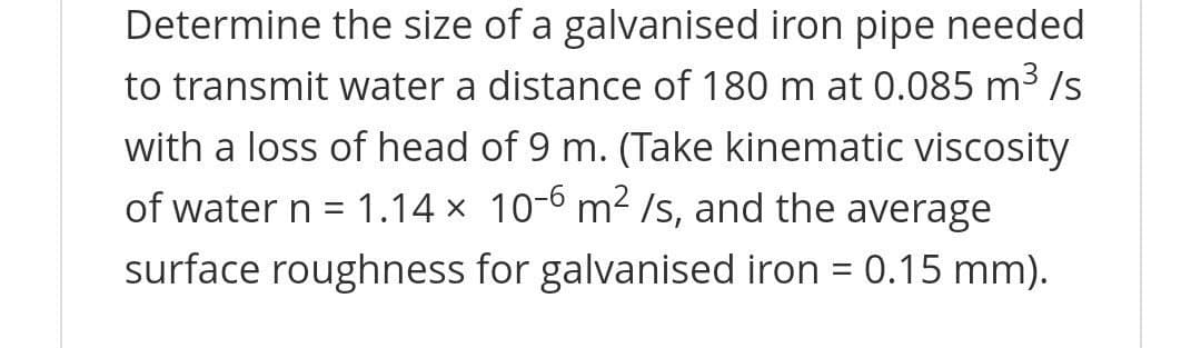 Determine the size of a galvanised iron pipe needed
to transmit water a distance of 180 m at 0.085 m3 /s
with a loss of head of 9 m. (Take kinematic viscosity
of water n = 1.14 x 10-6 m2 Is, and the average
surface roughness for galvanised iron = 0.15 mm).
