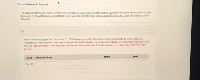 Current Attempt in Progress
The account balances of Oriole Company at December 31, 2024, the end of the current year, show Accounts Receivable $147.600
Allowance for Doubtful Accounts $1,800 (credit): Sales $1,173,400: Sales Returns and Allowances $50.000 and Sales Discounts
$16.400.
(a)
Record the adjusting entry at December 31, 2024, assuming uncollectible accounts are estimated to be 10% of accounts
receivable. (Credit account titles are automatically indented when the amount is entered. Do not indent manually. If no
entry is required, select "No Entry" for the account titles and enter o for the amounts. List debit entry before credit
entry)
Date Account Titles
Dec 31
Debit
Credit