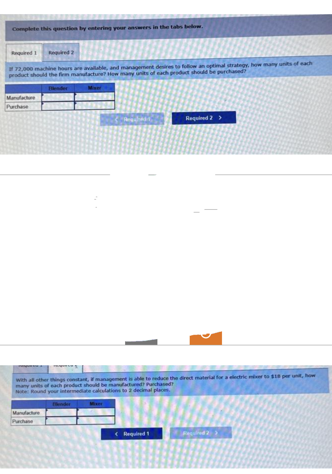 Complete this question by entering your answers in the tabs below.
Required 1 Required 2
If 72,000 machine hours are available, and management desires to follow an optimal strategy, how many units of each
product should the firm manufacture? How many units of each product should be purchased?
Manufacture
Purchase
Blender
Manufacture
Purchase
Mixer
Blender
Required 1
With all other things constant, if management is able to reduce the direct material for a electric mixer to $18 per unit, how
many units of each product should be manufactured? Purchased?
Note: Round your intermediate calculations to 2 decimal places.
Mixer
Required 2 >
< Required 1
(
Required 2 >