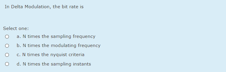 In Delta Modulation, the bit rate is
Select one:
a. N times the sampling frequency
b. N times the modulating frequency
c. N times the nyquist criteria
d. N times the sampling instants
