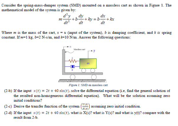 Consider the spring-mass-damper system (SMD) mounted on a massless cart as shown in Figure 1. The
mathematical model of the system is given by:
d'y dy
m +b+ky=b+kxx
dt²
dt
Mascles cart
D
Where m is the mass of the cart, x = u (input of the system), b is damping coefficient, and k is spring
constant. If m=1 kg, b=2 N-s/m, and k-10 N/m. Answer the following questions:
dx
m
dt
Figure 1: SMD on massless cart
(2-b) If the input x(t) = 2t + 40 sin(t), solve the differential equation (i.e, find the general solution of
the resulted non-homogeneous differential equation). What will be the solution assuming zero
initial conditions?
(2-c) Derive the transfer function of the system
(Y(s))
X(s).
assuming zero initial condition.
(2-d) If the input x(t) = 2t + 40 sin(t), what is X(s)? what is Y(s)? and what is y(t)? compare with the
result from 2-b.