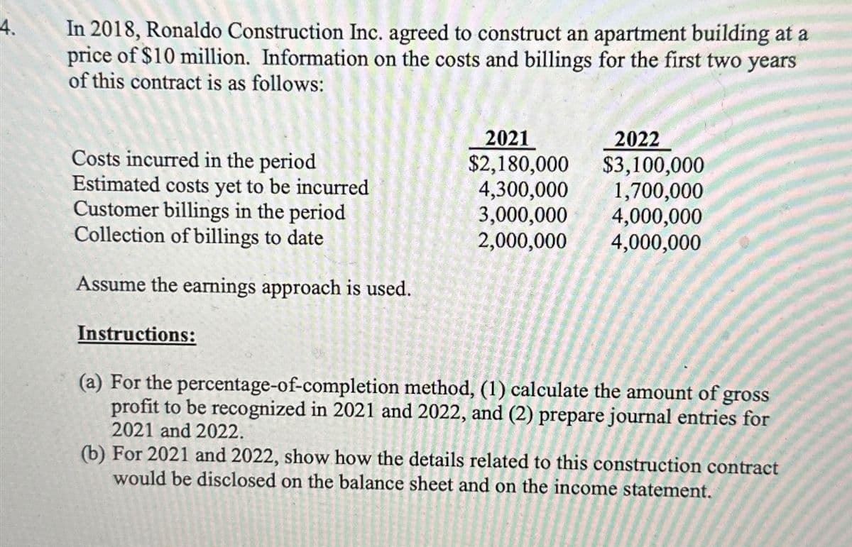 4.
In 2018, Ronaldo Construction Inc. agreed to construct an apartment building at a
price of $10 million. Information on the costs and billings for the first two years
of this contract is as follows:
Costs incurred in the period
Estimated costs yet to be incurred
Customer billings in the period
Collection of billings to date
Assume the earnings approach is used.
Instructions:
(a) For the percentage-of-completion method, (1) calculate the amount of gross
profit to be recognized in 2021 and 2022, and (2) prepare journal entries for
2021 and 2022.
(b) For 2021 and 2022, show how the details related to this construction contract
sheet and on the income statement.
would be disclosed
the
VodiceMRAD
the the aur arr il Antalor
hit or ip de Supe
ANA SAMATOSA, MENGANA
on
igum msima traing t
Podarimundan
e drome
balance
Filmprourganguge ru
japanil grannen
UNUNUN DOUNNUSTEOT
duket subenk arajanag
mann
UN
loading
2022
2021
$2,180,000
$3,100,000
4,300,000
1,700,000
3,000,000 4,000,000
2,000,000
4,000,000
nu-i om parte
IMA SUTAK6