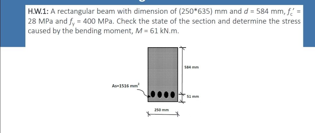 H.W.1: A rectangular beam with dimension of (250*635) mm and d = 584 mm, f' =
28 MPa and fy = 400 MPa. Check the state of the section and determine the stress
caused by the bending moment, M = 61 kN.m.
As=1516 mm²
250 mm
584 mm
51 mm