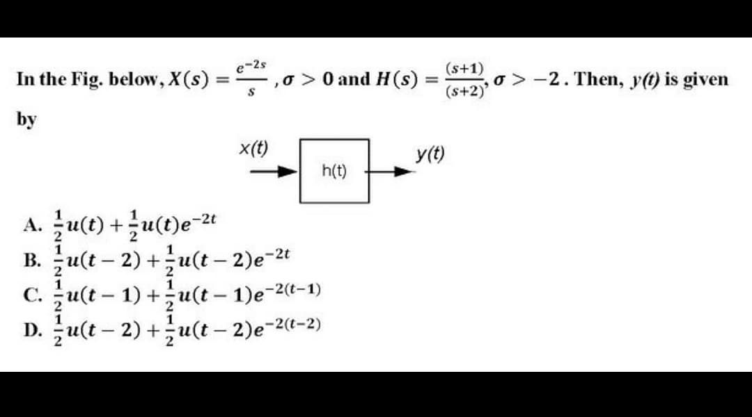 -2s
In the Fig. below, X(s)
o>0 and H (s)
(s+1)
o > -2. Then, y(t) is given
(s+2)
%3D
by
x(t)
y(t)
h(t)
A. 글u(t) +글u(t)e-21
B. u(t – 2) +u(t – 2)e-2t
C. u(t – 1) +;u(t – 1)e-2(t-1)
D. u(t – 2) +u(t – 2)e-2(-2)
|
