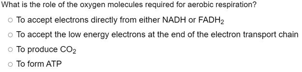 What is the role of the oxygen molecules required for aerobic respiration?
o To accept electrons directly from either NADH or FADH2
o To accept the low energy electrons at the end of the electron transport chain
o To produce CO2
o To form ATP
