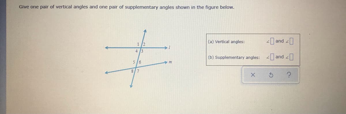 Give one pair of vertical angles and one pair of supplementary angles shown in the figure below.
(a) Vertical angles:
- and
1 /2
4
(b) Supplementary angles: 4 and
5/6
8/7
