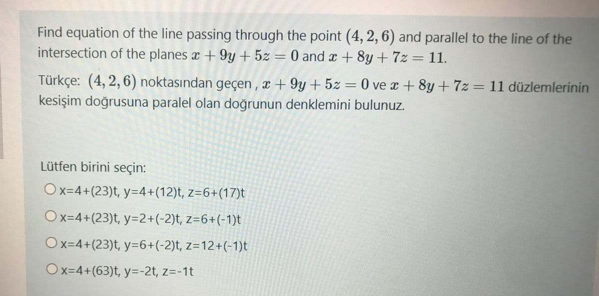 Find equation of the line passing through the point (4, 2, 6) and parallel to the line of the
intersection of the planes x + 9y + 5z = 0 and x +8y + 7z = 11.
Türkçe: (4, 2, 6) noktasından geçen , x + 9y + 5z
kesişim doğrusuna paralel olan doğrunun denklemini bulunuz.
= 0 ve x + 8y + 7z = 11 düzlemlerinin
Lütfen birini seçin:
Ox=4+(23)t, y=4+(12)t, z=6+(17)t
Ox=4+(23)t, y=2+(-2)t, z=6+(-1)t
Ox=4+(23)t, y=6+(-2)t, z=12+(-1)t
Ox=4+(63)t, y=-2t, z=-1t
