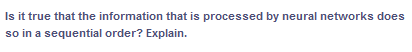 Is it true that the information that is processed by neural networks does
so in a sequential order? Explain.