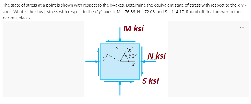 The state of stress at a point is shown with respect to the xy-axes. Determine the equivalent state of stress with respect to the x'y' -
axes. What is the shear stress with respect to the x' y' -axes if M = 76.86, N = 72.06, and S = 114.17. Round off final answer to four
decimal places.
M ksi
60°
N ksi
X
S ksi