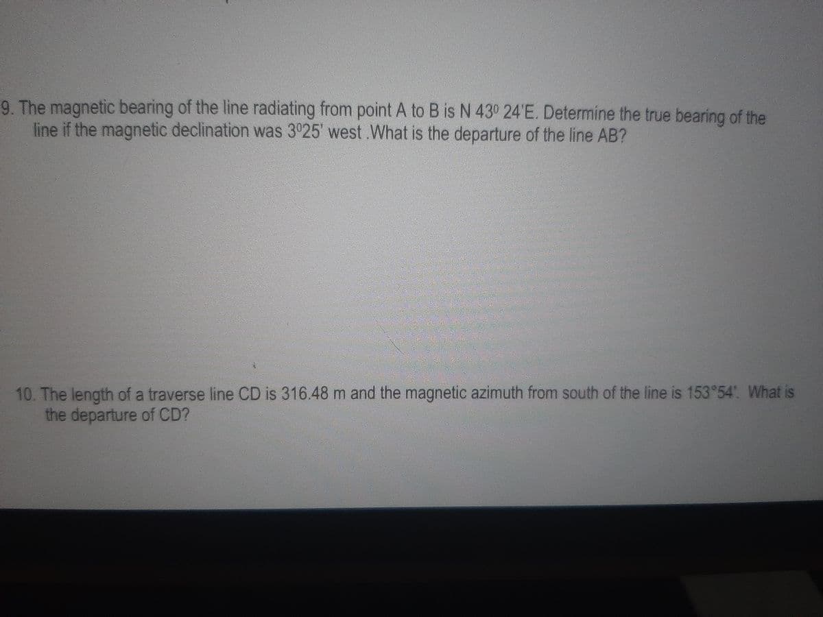 9. The magnetic bearing of the line radiating from point A to B is N 430 24'E. Determine the true bearing of the
line if the magnetic declination was 3925' west .What is the departure of the line AB?
10. The length of a traverse line CD is 316.48 m and the magnetic azimuth from south of the line is 153°54. What is
the departure of CD?
