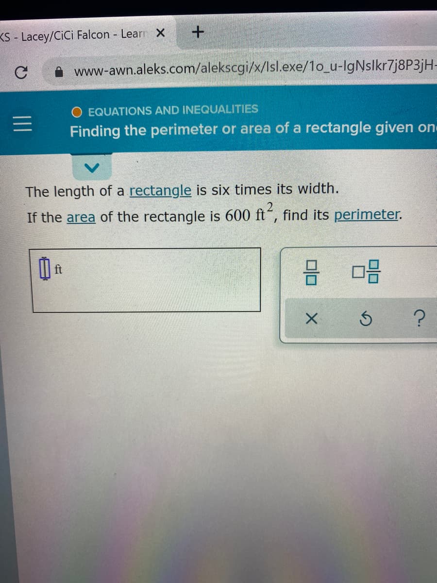 KS - Lacey/CiCi Falcon Learr X
www-awn.aleks.com/alekscgi/x/lsl.exe/1o_u-lgNslkr7j8P3jH-
O EQUATIONS AND INEQUALITIES
Finding the perimeter or area of a rectangle given on
The length of a rectangle is six times its width.
If the area of the rectangle is 600 ft“, find its perimeter.
I| ft

