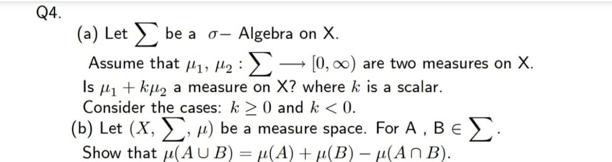 Q4.
(a) Let ) be a
Algebra on X.
Assume that l1, H2: >
[0, 0) are two measures on X.
Is µ1 + kµ2 a measure on X? where k is a scalar.
Consider the cases: k >0 and k < 0.
(b) Let (X, ), H) be a measure space. For A, Be ).
Show that u(A U B) = µ(A) + µ(B) – µ(An B).
