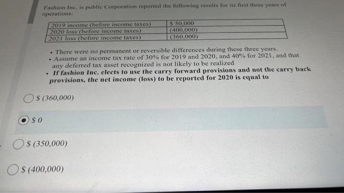 Fashion Inc. is public Corporation reported the following results for its first three years of
operations:
2019 income (before income taxes)
2020 loss (before income taxes)
2021 loss (before income taxes)
$ 50.000
(400,000)
(360,000)
- There were no permanent or reversible differences during these three years.
• Assume an income tax rate of 30% for 2019 and 2020, and 40% for 2021, and that
any deferred tax asset recognized is not likely to be realized
• If fashion Inc. elects to use the carry forward provisions and not the carry back
provisions, the net income (loss) to be reported for 2020 is equal to
OS (360,000)
$0
$ (350,000)
$ (400,000)
