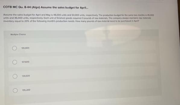 COTB MC Qu. 8-44 (Algo) Assume the sales budget for April.
Assume the sales budget for April and May is 48,000 unts and S0,000 units, respectively The production budget for the same two months is 45,000
units and 46,000 units, respectively. Each unit of finished goods required 3 pounds of raw materials. The compony always mantans raw meterials
Inventory equal to 20% of the following month's production needs. How many pounds of raw material need to be purchased in Apri?
Mutiple Choice
135.600
137600
135.200
