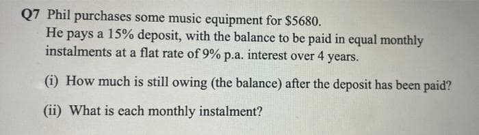 Q7 Phil purchases some music equipment for $5680.
He pays a 15% deposit, with the balance to be paid in equal monthly
instalments at a flat rate of 9% p.a. interest over 4 years.
(i) How much is still owing (the balance) after the deposit has been paid?
(ii) What is each monthly instalment?
