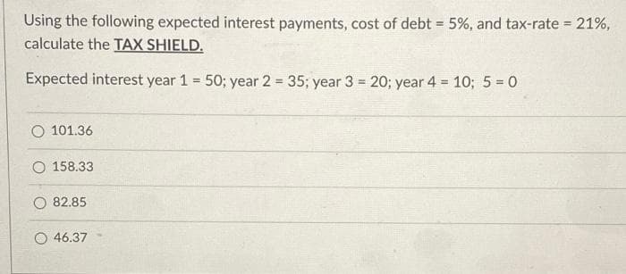 Using the following expected interest payments, cost of debt = 5%, and tax-rate = 21%,
calculate the TAX SHIELD.
%3D
Expected interest year 1 = 50; year 2 35; year 3 = 20; year 4 10; 5 = 0
%3D
!!
%3!
O 101.36
O 158.33
82.85
O 46.37
