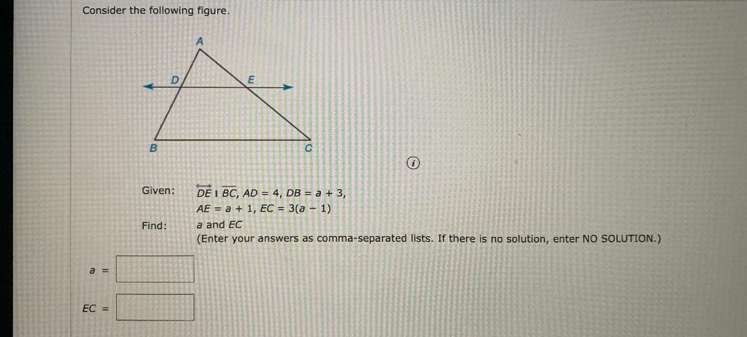 Consider the following figure.
Given:
DE I BC, AD = 4, DB = a + 3,
AE = a + 1, EC = 3(a – 1)
Find:
a and EC
(Enter your answers as comma-separated lists. If there is no solution, enter NO SOLUTION.)
a =
EC =
