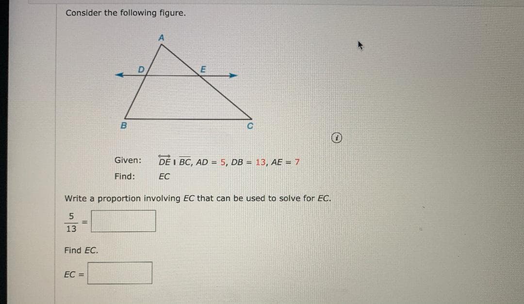 Consider the following figure.
B.
Given:
DE I BC, AD = 5, DB = 13, AE = 7
Find:
EC
Write a proportion involving EC that can be used to solve for EC.
13
Find EC.
EC =
