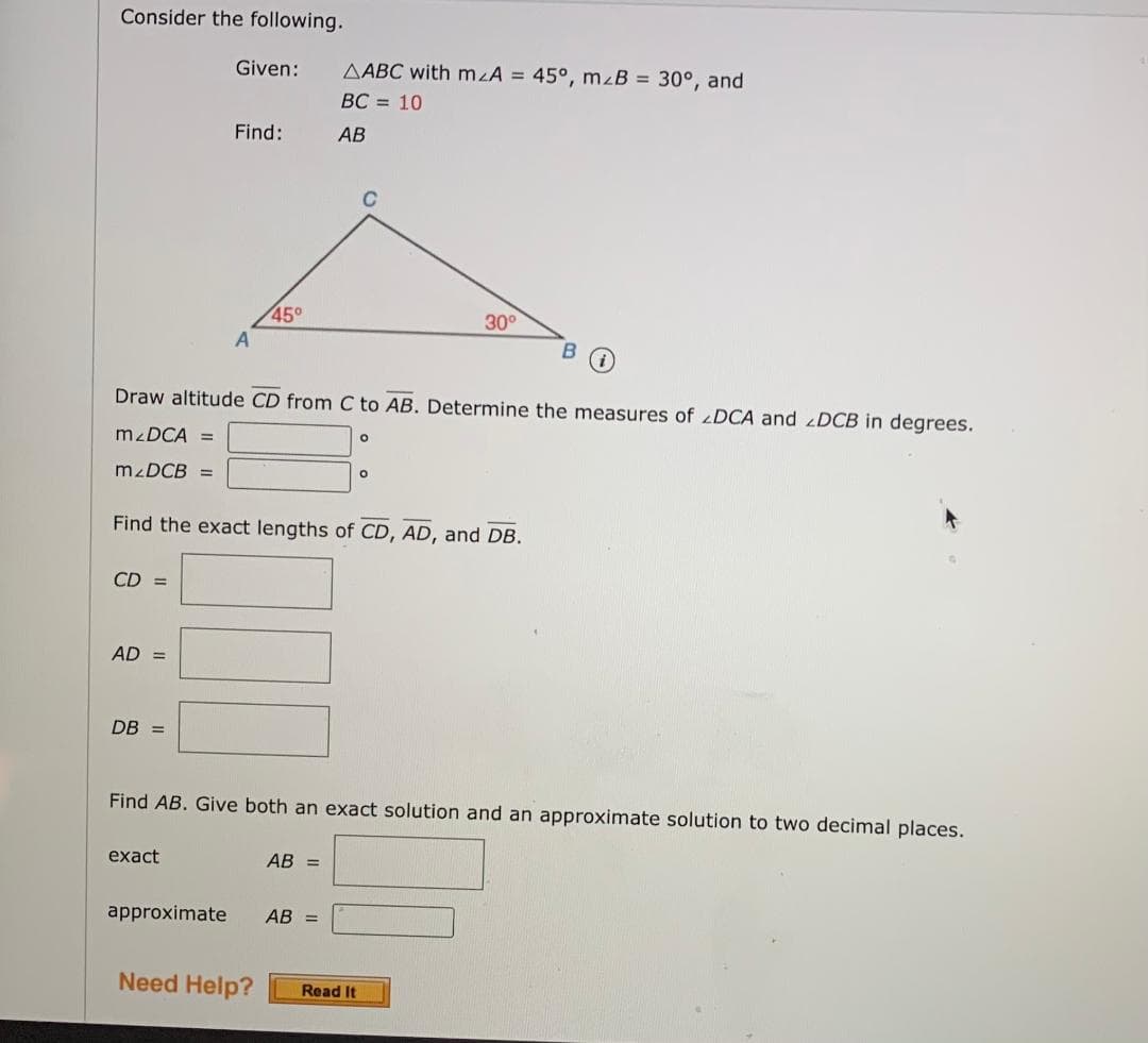 Consider the following.
Given:
AABC with mzA = 45°, mzB = 30°, and
BC = 10
Find:
АВ
45°
30°
Draw altitude CD from C to AB. Determine the measures of DCA and DCB in degrees.
M DCA =
M DCB =
Find the exact lengths of CD, AD, and DB.
CD =
AD =
DB =
Find AB. Give both an exact solution and an approximate solution to two decimal places.
exact
AB =
approximate
AB =
Need Help?
Read It
