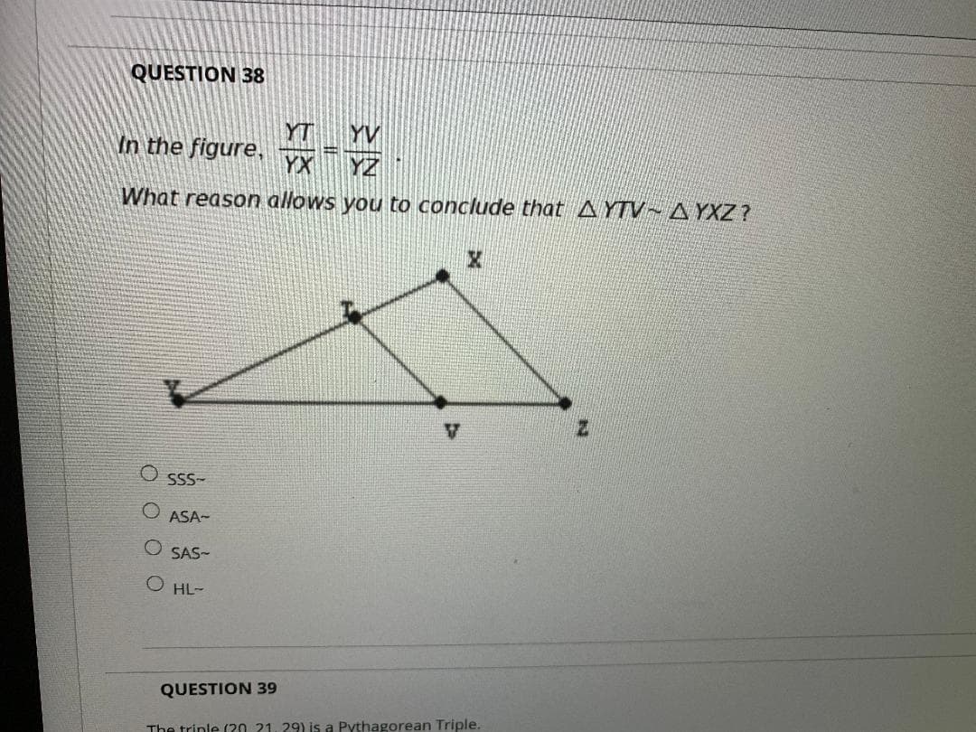 QUESTION 38
YT
YV
In the figure,
YX
YZ
What reason allows you to conclude that AYTV~ A YXZ ?
SSS-
ASA-
SAS-
O HL-
QUESTION 39
The trinle (20 21 29) is a Pythagorean Triple.
