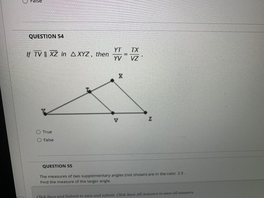 Faise
QUESTION 54
YT
TX
If TV || XZ in AXYZ, then
YV
VZ
V
O True
False
QUESTION 55
The measures of two supplementary angles (not shown) are in the ratio 2:3.
Find the measure of the larger angle.
Click Save and Submit to save and submit. Click Save All Answers to save all answers.
