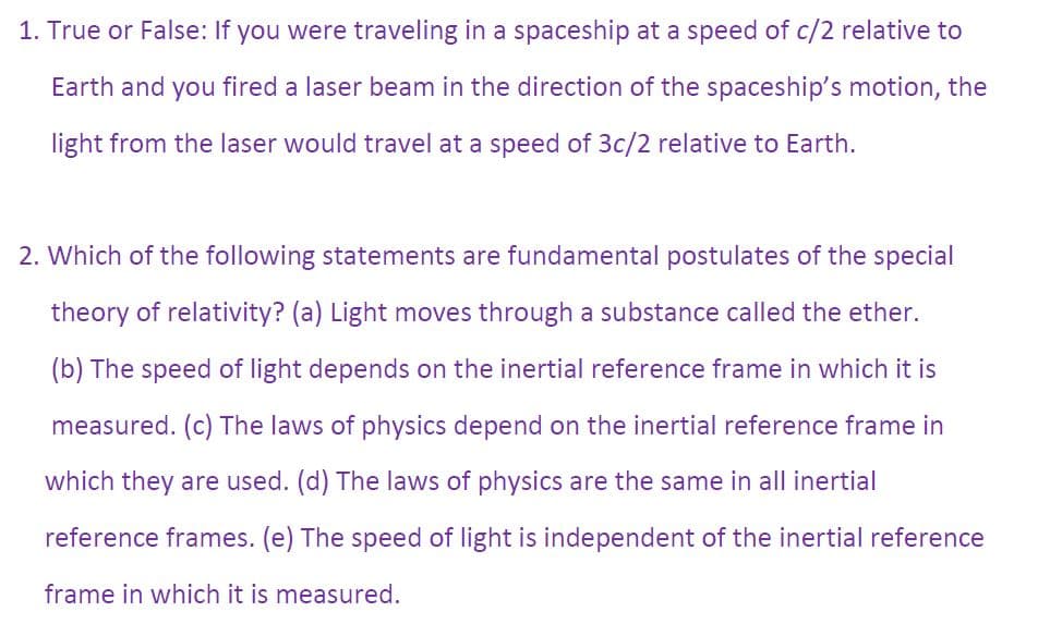 1. True or False: If you were traveling in a spaceship at a speed of c/2 relative to
Earth and you fired a laser beam in the direction of the spaceship's motion, the
light from the laser would travel at a speed of 3c/2 relative to Earth.
2. Which of the following statements are fundamental postulates of the special
theory of relativity? (a) Light moves through a substance called the ether.
(b) The speed of light depends on the inertial reference frame in which it is
measured. (c) The laws of physics depend on the inertial reference frame in
which they are used. (d) The laws of physics are the same in all inertial
reference frames. (e) The speed of light is independent of the inertial reference
frame in which it is measured.
