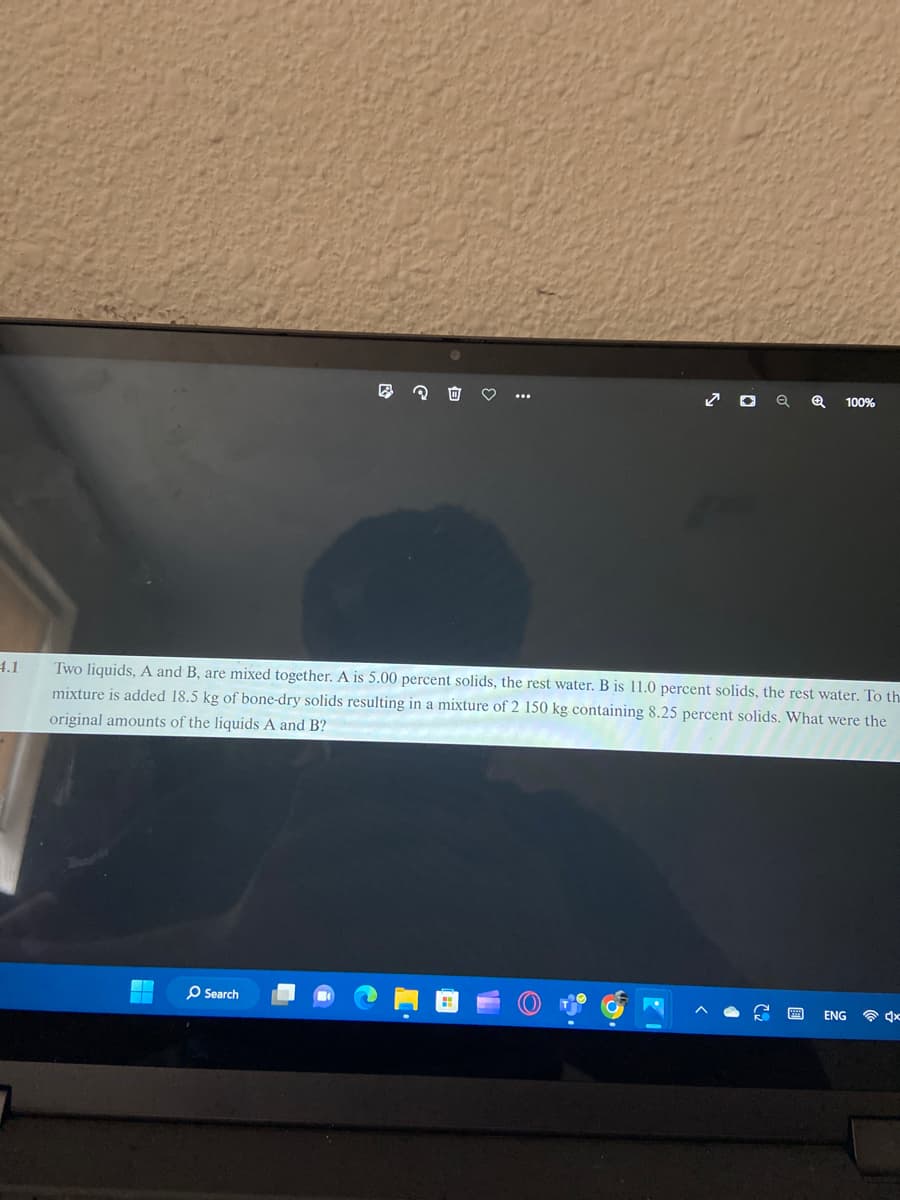 4.1
Two liquids, A and B, are mixed together. A is 5.00 percent solids, the rest water. B is 11.0 percent solids, the rest water. To th
mixture is added 18.5 kg of bone-dry solids resulting in a mixture of 2 150 kg containing 8.25 percent solids. What were the
original amounts of the liquids A and B?
O Search
✪ 100%
P999
ENG
4x