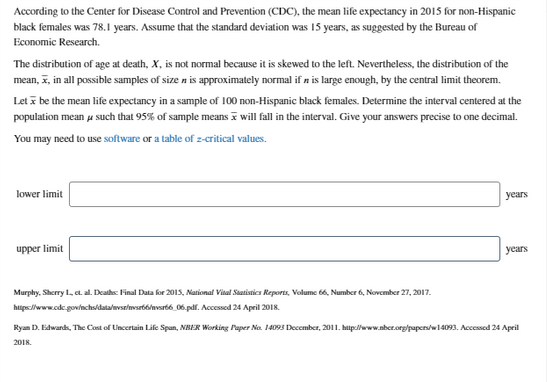 According to the Center for Disease Control and Prevention (CDC), the mean life expectancy in 2015 for non-Hispanic
black females was 78.1 years. Assume that the standard deviation was 15 years, as suggested by the Bureau of
Economic Research.
The distribution of age at death, X, is not normal because it is skewed to the left. Nevertheless, the distribution of the
mean, z, in all possible samples of size n is approximately normal if n is large enough, by the central limit theorem.
Let i be the mean life expectancy in a sample of 100 non-Hispanic black females. Determine the interval centered at the
population mean u such that 95% of sample means i will fall in the interval. Give your answers precise to one decimal.
You may need to use software or a table of z-critical values.
lower limit
уears
upper limit
уears
Murphy, Sherry L, e. al. Deaths: Final Data for 2015, National Vital Satistics Reports, Volume 66, Number 6, November 27, 2017.
https://www.cdc.gov/nchs/datalnvsr/nsrb6nvsrt6 06.pdf. Acessed 24 April 2018.
Ryan D. Edwards, The Cost of Lincertain Life Span, NBER Working Paper Na. 14093 December, 2011. hitp//www.nber.org/papers/w14093. Accessed 24 April
2018.
