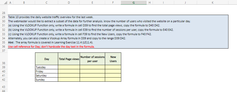 38
39
40
41
42
A
43
44
B
с
Day
D
Tuesday
Friday
Saturday
Sunday
E
Total Page views
28
29 Table 10 provides the daily website traffic overview for the last week.
30 The webmaster would like to extract a subset of the data for further analysis. know the number of users who visited the website on a particular day.
31 (a) Using the VLOOKUP Function only, write a formula in cell D39 to find the total page views, copy the formula to D40:D42.
32 (b) Using the VLOOKUP Function only, write a formula in cell E39 to find the number of sessions per user, copy the formula to E40:E42.
33 (c) Using the VLOOKUP Function only, write a formula in cell F39 to find the New Users, copy the formula to F40:F42.
34 Alternately, you can also create a Vlookup Array formula in D39 and copy to the range D39:D42.
35
Hint: The array formula is covered in Learning Exercise 11.4 (LE11.4).
36 Use cell reference for Day; don't hardcode the day text in the formula.
37
F
Number of sessions
per user
G
New
Users
H
I
J
K