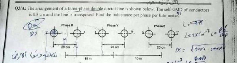 tynent
Q3/A: The arrangement of a three-phase double circuit line is shown below. The self-GMD of conductors
is 0.8 cm and the line is transposed. Find the inductance per phase per kilo-meter."
DA
DS
لونها الارض
Phase R
cm
10 m
Phase Y
20 cm
+
10 m
Phase B
20 cm
L-CER
L=2x107La
PS= √mragme
EMD
R
De