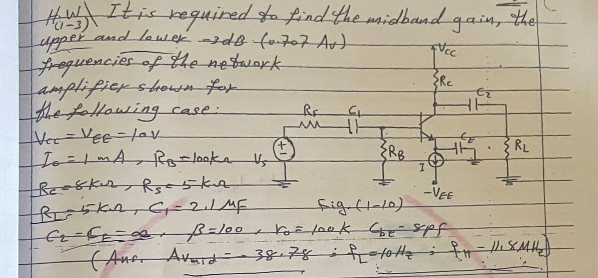 How It is required to find the midband gain, the
(1-3)
upper and lower -3dB (0707 Av)
frequencies of the network
FUCC
Rc
amplifier shown for
Ez
RE
CL
the following case:
Vec - VEE- Lov
www
4.1
{RB
RL
IG=1 MA RB - looks Vs
Beasker Rs5kn
-VEE
R₁5KA, G₁ = 2₁1 MF
L
fig (1-10)
cr== B = 100 Vo= look (be- spf.
Сье
(Anor Avard 38.78 totte PH- //. SMH₂
I