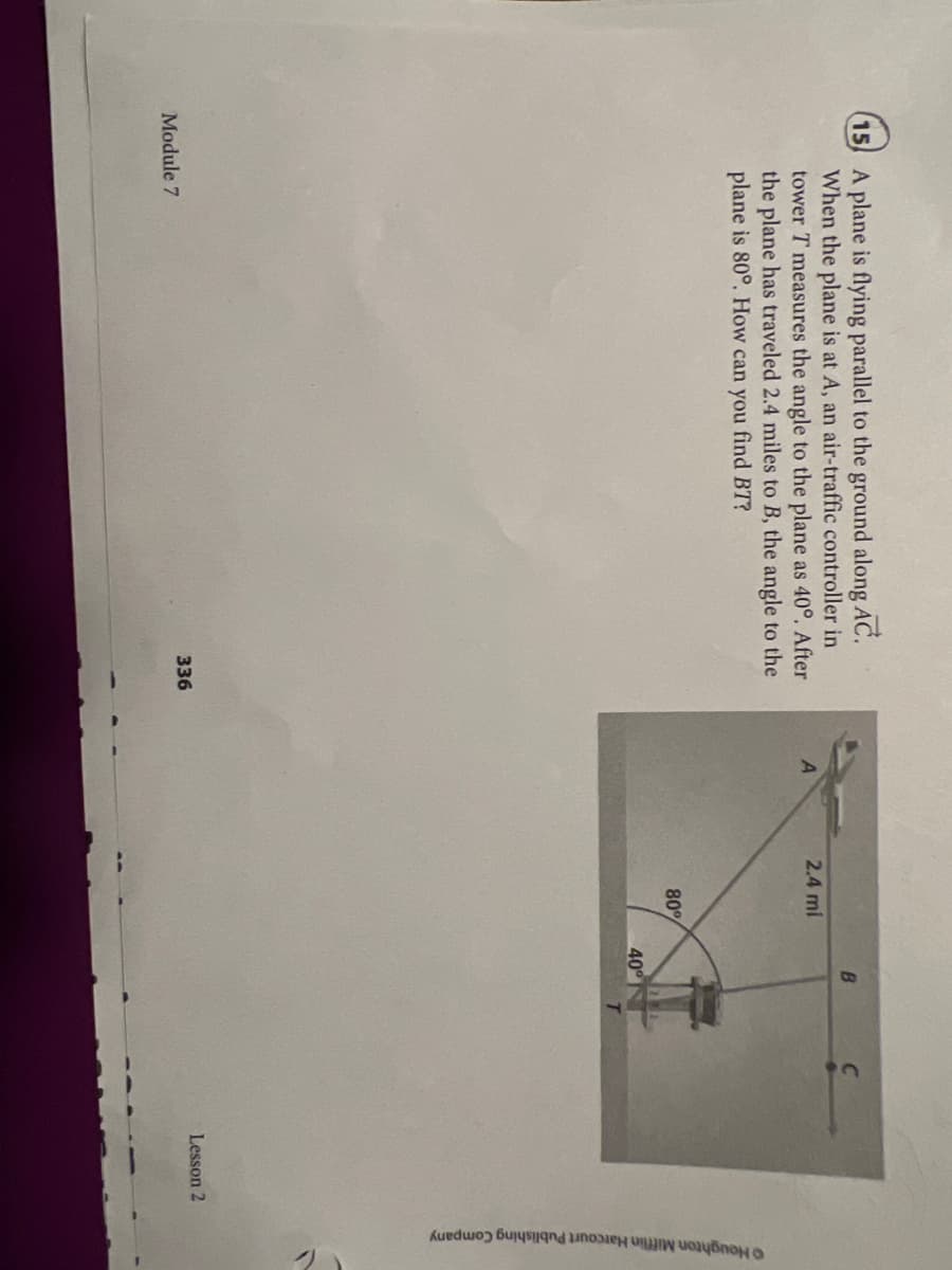 Houghton Mifflin Harcourt Publishing Company
15 A plane is flying parallel to the ground along AC.
When the plane is at A, an air-traffic controller in
tower T measures the angle to the plane as 40°. After
the plane has traveled 2.4 miles to B, the angle to the
plane is 80°. How can you find BT?
2.4 mi
80°
40
Lesson 2
Module 7
336
