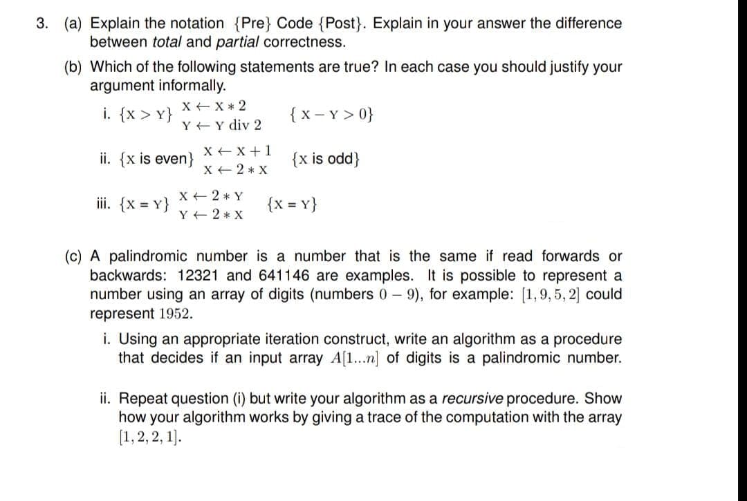 3. (a) Explain the notation {Pre} Code {Post}. Explain in your answer the difference
between total and partial correctness.
(b) Which of the following statements are true? In each case you should justify your
argument informally.
X + X* 2
i. {x > Y}
{ x - Y > 0}
Y +Y div 2
ii. {x is even}
X + X +1
X + 2 * X
{x is odd}
X + 2 * Y
iii. {x = Y}
{x = Y}
Y + 2 * X
(c) A palindromic number is a number that is the same if read forwards or
backwards: 12321 and 641146 are examples. It is possible to represent a
number using an array of digits (numbers 0 - 9), for example: [1,9, 5, 2] could
represent 1952.
i. Using an appropriate iteration construct, write an algorithm as a procedure
that decides if an input array A[1...n] of digits is a palindromic number.
ii. Repeat question (i) but write your algorithm as a recursive procedure. Show
how your algorithm works by giving a trace of the computation with the array
[1, 2, 2, 1).
