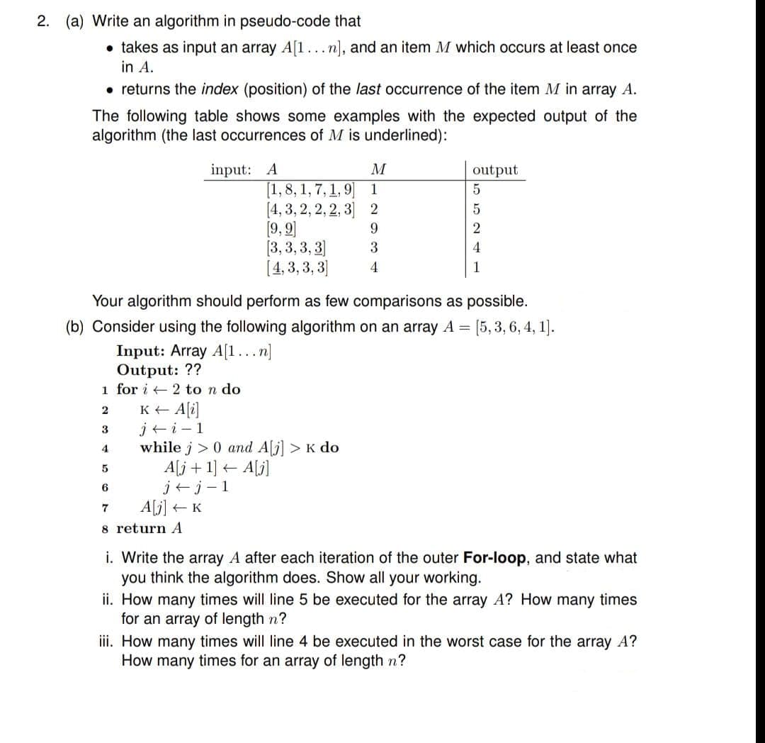 2.
(a) Write an algorithm in pseudo-code that
• takes as input an array A[1...n], and an item M which occurs at least once
in A.
• returns the index (position) of the last occurrence of the item M in array A.
The following table shows some examples with the expected output of the
algorithm (the last occurrences of M is underlined):
input: A
output
[1,8, 1, 7, 1, 9
[4, 3, 2, 2, 2, 3] 2
[9, 9]
[3, 3, 3, 3]
[4, 3, 3, 3]
1
9.
4
4
Your algorithm should perform as few comparisons as possible.
(b) Consider using the following algorithm on an array A = [5,:
Input: Array A[1...n]
Output: ??
1 for i + 2 to n do
K+ A[i]
j+i-1
while j > 0 and A[j] > K do
A[j + 1] + A[j]
j+j-1
A[j] +
3
4
7
8 return A
i. Write the array A after each iteration of the outer For-loop, and state what
you think the algorithm does. Show all your working.
ii. How many times will line 5 be executed for the array A? How many times
for an array of length n?
ii. How many times will line 4 be executed in the worst case for the array A?
How many times for an array of length n?
