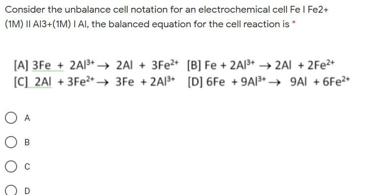 Consider the unbalance cell notation for an electrochemical cell Fe I Fe2+
(1M) II AI3+(1M) I AI, the balanced equation for the cell reaction is *
[A] 3Fe + 2AI3+ → 2Al + 3FE2+ [B] Fe + 2A13+ → 2AI + 2Fe2+
[C] 2AI + 3Fe2+ → 3Fe + 2A13+
[D] 6Fe + 9AI3+ → 9AI + 6Fe2+
O A
C
D
