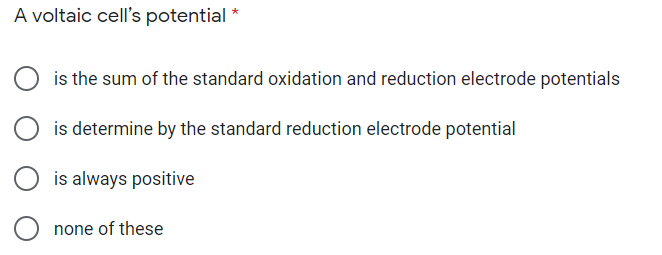 A voltaic cell's potential *
O is the sum of the standard oxidation and reduction electrode potentials
is determine by the standard reduction electrode potential
is always positive
none of these
