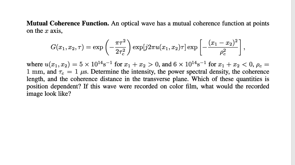 Mutual Coherence Function. An optical wave has a mutual coherence function at points
on the x axis,
(x1 – x2)2
G(*1, 82, T) = exp
exp[j2ru(x1,x2)T] exp
27?
where u(x1, x2) = 5 × 1014s-1 for x1 + x2 > 0, and 6 × 1014s¬1 for x1 + x2 < 0, pc
1 mm, and T. = 1 µs. Determine the intensity, the power spectral density, the coherence
length, and the coherence distance in the transverse plane. Which of these quantities is
position dependent? If this wave were recorded on color film, what would the recorded
image look like?
