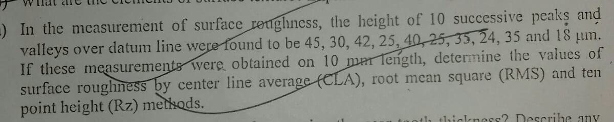 -) In the mcasurement of surface reughness, the height of 10 successive peaks and
valleys over datum line were found to be 45, 30, 42, 25, 40,25, 35, 24, 35 and 18 pum.
If these measurements were obtained on 10 mar Tength, determine the values of
surface roughness by center line average ELA), root mean square (RMS) and ten
point height (Rz) methods.
+1h thickness? Describe any
