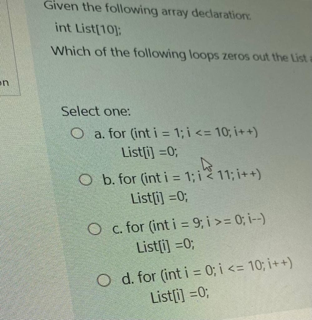 Given the following array declaration
int List[10]:
Which of the following loops zeros out the List
on
Select one:
Oa. for (int i = 1; i <= 10; i++)
List[i] =0;
O b. for (int i = 1; i < 11; i++)
List[i] =0;
Oc. for (int i = 9; i >= 0; i--)
List[i] =0;
O d. for (int i = 0; i <= 10; i++)
List[i] =0;
