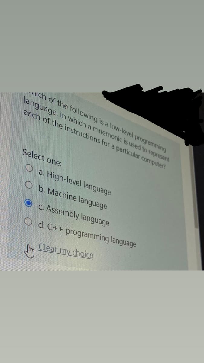 uch of the following is a low-level programming
language, in which a mnemonic is used to represent
each of the instructions for a particular computer?
Select one:
O a.
High-level language
O b. Machine language
C. Assembly language
O d. C++ programming language
Clear my choice
