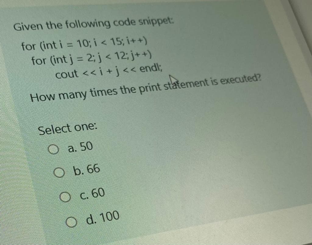 Given the following code snippet:
for (int i = 10; i< 15; i++)
for (int j = 2; j < 12; j++)
cout <<i +j<< endl;
How many times the print statement is executed?
Select one:
O a. 50
O b. 66
O C. 60
O d. 100
