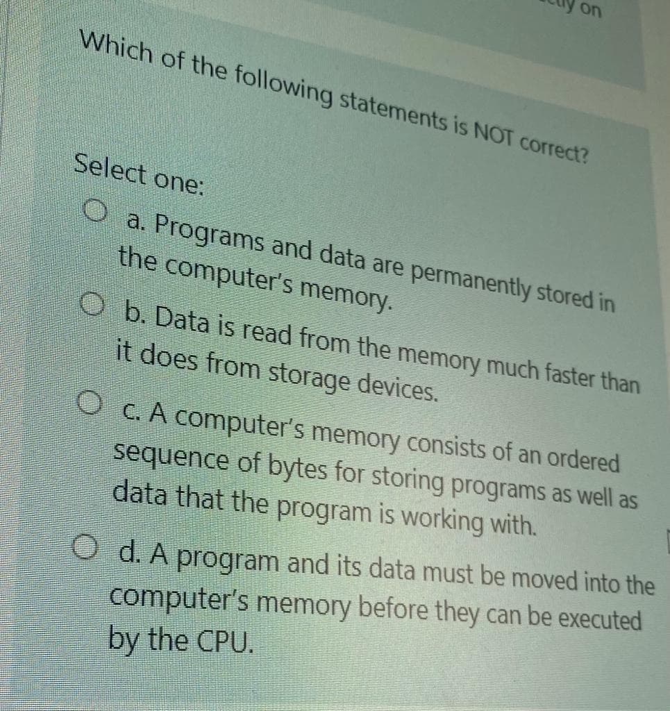 on
Which of the following statements is NOT correct?
Select one:
O a. Programs and data are permanently stored in
the computer's memory.
O b. Data is read from the memory much faster than
it does from storage devices.
O c. A computer's memory consists of an ordered
sequence of bytes for storing programs as well as
data that the program is working with.
O d. A program and its data must be moved into the
computer's memory before they can be executed
by the CPU.
