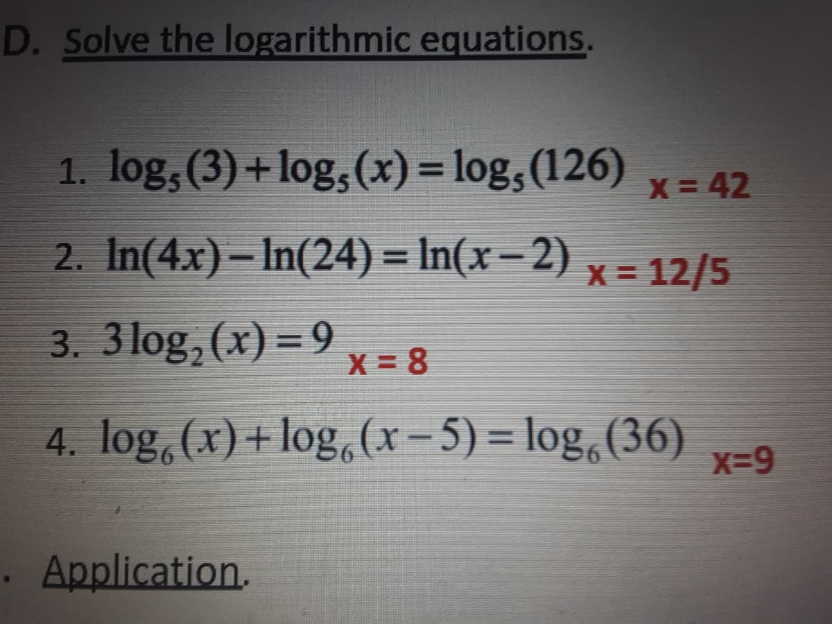 D. Solve the logarithmic equations.
1. log, (3)+log,(x) = log,(126)
%3D
X 42
2. In(4x) – In(24) = In(x-2)
x = 12/5
%3D
3. 3 log,(x) =9
x = 8
4. log,(x)+log,(x-5) = log,(36)
x-9
. Application.
