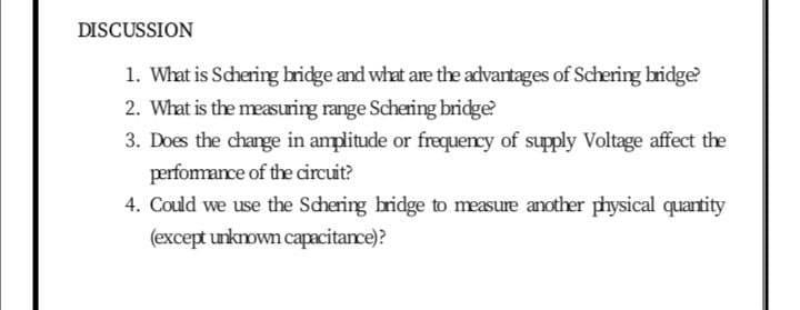 DISCUSSION
1. What is Schering bridge and what are the advantages of Schering bridge?
2. What is the measuring range Schering bridge?
3. Does the change in amplitude or frequency of supply Voltage affect the
perfomance of the circuit?
4. Could we use the Schering bridge to measure another physical quantity
(except unkown capacitance)?
