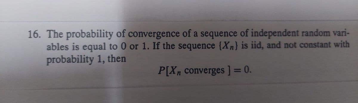 16. The probability of convergence of a sequence of independent random vari-
ables is equal to 0 or 1. If the sequence {Xn) is iid, and not constant with
probability 1, then
P[Xn converges] = 0.